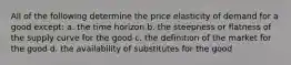 All of the following determine the price elasticity of demand for a good except: a. the time horizon b. the steepness or flatness of the supply curve for the good c. the definition of the market for the good d. the availability of substitutes for the good