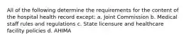 All of the following determine the requirements for the content of the hospital health record except: a. Joint Commission b. Medical staff rules and regulations c. State licensure and healthcare facility policies d. AHIMA