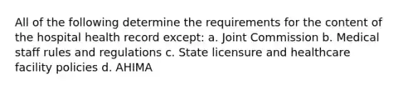 All of the following determine the requirements for the content of the hospital health record except: a. Joint Commission b. Medical staff rules and regulations c. State licensure and healthcare facility policies d. AHIMA