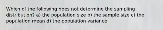 Which of the following does not determine the sampling distribution? a) the population size b) the sample size c) the population mean d) the population variance