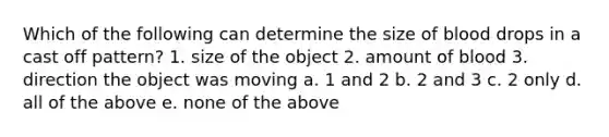 Which of the following can determine the size of blood drops in a cast off pattern? 1. size of the object 2. amount of blood 3. direction the object was moving a. 1 and 2 b. 2 and 3 c. 2 only d. all of the above e. none of the above