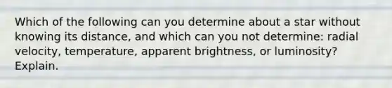 Which of the following can you determine about a star without knowing its distance, and which can you not determine: radial velocity, temperature, apparent brightness, or luminosity? Explain.