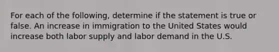 For each of the following, determine if the statement is true or false. An increase in immigration to the United States would increase both labor supply and labor demand in the U.S.