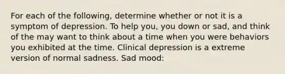 For each of the following, determine whether or not it is a symptom of depression. To help you, you down or sad, and think of the may want to think about a time when you were behaviors you exhibited at the time. Clinical depression is a extreme version of normal sadness. Sad mood: