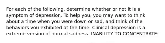 For each of the following, determine whether or not it is a symptom of depression. To help you, you may want to think about a time when you were down or sad, and think of the behaviors vou exhibited at the time. Clinical depression is a extreme version of normal sadness. INABILITY TO CONCENTRATE: