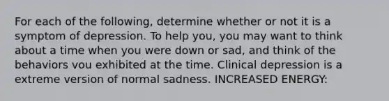 For each of the following, determine whether or not it is a symptom of depression. To help you, you may want to think about a time when you were down or sad, and think of the behaviors vou exhibited at the time. Clinical depression is a extreme version of normal sadness. INCREASED ENERGY: