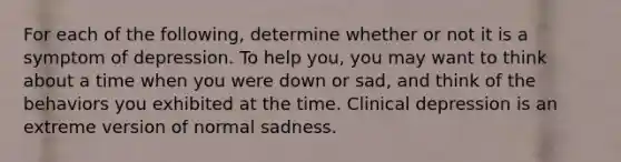 For each of the following, determine whether or not it is a symptom of depression. To help you, you may want to think about a time when you were down or sad, and think of the behaviors you exhibited at the time. Clinical depression is an extreme version of normal sadness.