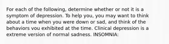 For each of the following, determine whether or not it is a symptom of depression. To help you, you may want to think about a time when you were down or sad, and think of the behaviors vou exhibited at the time. Clinical depression is a extreme version of normal sadness. INSOMNIA: