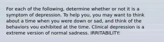 For each of the following, determine whether or not it is a symptom of depression. To help you, you may want to think about a time when you were down or sad, and think of the behaviors vou exhibited at the time. Clinical depression is a extreme version of normal sadness. IRRITABILITY: