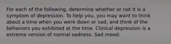 For each of the following, determine whether or not it is a symptom of depression. To help you, you may want to think about a time when you were down or sad, and think of the behaviors you exhibited at the time. Clinical depression is a extreme version of normal sadness. Sad mood: