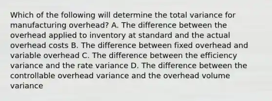 Which of the following will determine the total variance for manufacturing overhead? A. The difference between the overhead applied to inventory at standard and the actual overhead costs B. The difference between fixed overhead and variable overhead C. The difference between the efficiency variance and the rate variance D. The difference between the controllable overhead variance and the overhead volume variance