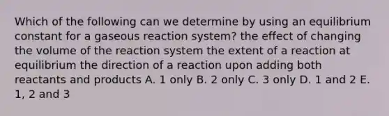 Which of the following can we determine by using an equilibrium constant for a gaseous reaction system? the effect of changing the volume of the reaction system the extent of a reaction at equilibrium the direction of a reaction upon adding both reactants and products A. 1 only B. 2 only C. 3 only D. 1 and 2 E. 1, 2 and 3