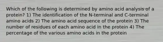 Which of the following is determined by amino acid analysis of a protein? 1) The identification of the N-terminal and C-terminal <a href='https://www.questionai.com/knowledge/k9gb720LCl-amino-acids' class='anchor-knowledge'>amino acids</a> 2) The amino acid sequence of the protein 3) The number of residues of each amino acid in the protein 4) The percentage of the various amino acids in the protein