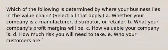 Which of the following is determined by where your business lies in the value chain? (Select all that apply.) a. Whether your company is a manufacturer, distributor, or retailer. b. What your company's profit margins will be. c. How valuable your company is. d. How much risk you will need to take. e. Who your customers are.`