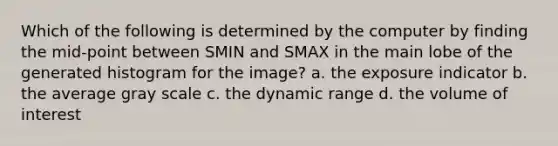 Which of the following is determined by the computer by finding the mid-point between SMIN and SMAX in the main lobe of the generated histogram for the image? a. the exposure indicator b. the average gray scale c. the dynamic range d. the volume of interest