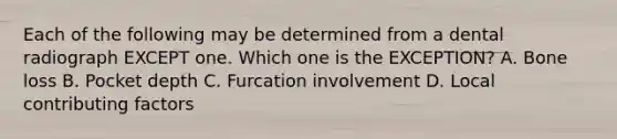 Each of the following may be determined from a dental radiograph EXCEPT one. Which one is the EXCEPTION? A. Bone loss B. Pocket depth C. Furcation involvement D. Local contributing factors