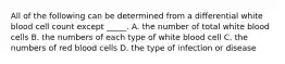 All of the following can be determined from a differential white blood cell count except _____. A. the number of total white blood cells B. the numbers of each type of white blood cell C. the numbers of red blood cells D. the type of infection or disease