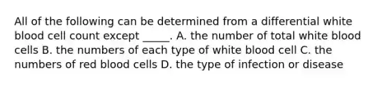 All of the following can be determined from a differential white blood cell count except _____. A. the number of total white blood cells B. the numbers of each type of white blood cell C. the numbers of red blood cells D. the type of infection or disease