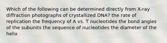 Which of the following can be determined directly from X-ray diffraction photographs of crystallized DNA? the rate of replication the frequency of A vs. T nucleotides the bond angles of the subunits the sequence of nucleotides the diameter of the helix