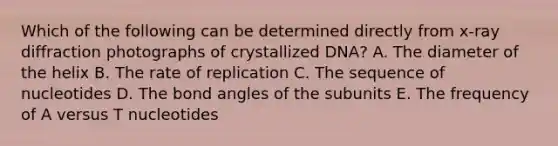 Which of the following can be determined directly from x-ray diffraction photographs of crystallized DNA? A. The diameter of the helix B. The rate of replication C. The sequence of nucleotides D. The bond angles of the subunits E. The frequency of A versus T nucleotides