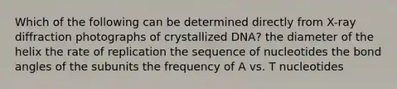 Which of the following can be determined directly from X-ray diffraction photographs of crystallized DNA? the diameter of the helix the rate of replication the sequence of nucleotides the bond angles of the subunits the frequency of A vs. T nucleotides