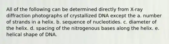 All of the following can be determined directly from X-ray diffraction photographs of crystallized DNA except the a. number of strands in a helix. b. sequence of nucleotides. c. diameter of the helix. d. spacing of the nitrogenous bases along the helix. e. helical shape of DNA.