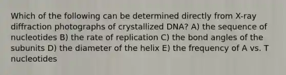 Which of the following can be determined directly from X-ray diffraction photographs of crystallized DNA? A) the sequence of nucleotides B) the rate of replication C) the bond angles of the subunits D) the diameter of the helix E) the frequency of A vs. T nucleotides