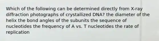 Which of the following can be determined directly from X-ray diffraction photographs of crystallized DNA? the diameter of the helix the bond angles of the subunits the sequence of nucleotides the frequency of A vs. T nucleotides the rate of replication