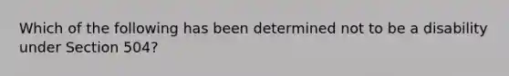 Which of the following has been determined not to be a disability under Section 504?