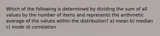 Which of the following is determined by dividing the sum of all values by the number of items and represents the arithmetic average of the values within the distribution? a) mean b) median c) mode d) correlation