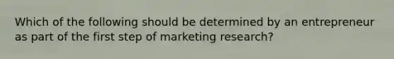 Which of the following should be determined by an entrepreneur as part of the first step of marketing research?