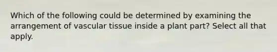 Which of the following could be determined by examining the arrangement of <a href='https://www.questionai.com/knowledge/k1HVFq17mo-vascular-tissue' class='anchor-knowledge'>vascular tissue</a> inside a plant part? Select all that apply.