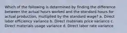 Which of the following is determined by finding the difference between the actual hours worked and the standard hours for actual production, multiplied by the standard wage? a. Direct labor efficiency variance b. Direct materials price variance c. Direct materials usage variance d. Direct labor rate variance