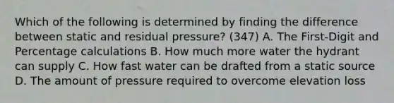 Which of the following is determined by finding the difference between static and residual pressure? (347) A. The First-Digit and Percentage calculations B. How much more water the hydrant can supply C. How fast water can be drafted from a static source D. The amount of pressure required to overcome elevation loss