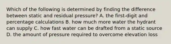 Which of the following is determined by finding the difference between static and residual pressure? A. the first-digit and percentage calculations B. how much more water the hydrant can supply C. how fast water can be drafted from a static source D. the amount of pressure required to overcome elevation loss