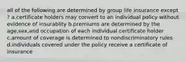 all of the following are determined by group life insurance except ? a.certificate holders may convert to an individual policy without evidence of insurablity b.premiums are determined by the age,sex,and occupation of each individual certificate holder c.amount of coverage is determined to nondiscriminatory rules d.individuals covered under the policy receive a certificate of insurance