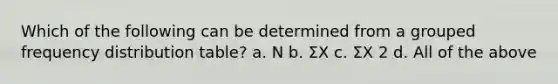 Which of the following can be determined from a grouped frequency distribution table? a. N b. ΣX c. ΣX 2 d. All of the above