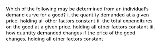 Which of the following may be determined from an individual's demand curve for a good? i. the quantity demanded at a given price, holding all other factors constant ii. the total expenditures on the good at a given price, holding all other factors constant iii. how quantity demanded changes if the price of the good changes, holding all other factors constant