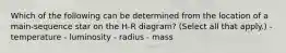 Which of the following can be determined from the location of a main-sequence star on the H-R diagram? (Select all that apply.) - temperature - luminosity - radius - mass