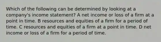 Which of the following can be determined by looking at a company's income statement? A net income or loss of a firm at a point in time. B resources and equities of a firm for a period of time. C resources and equities of a firm at a point in time. D net income or loss of a firm for a period of time.