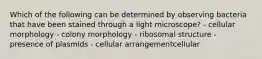 Which of the following can be determined by observing bacteria that have been stained through a light microscope? - cellular morphology - colony morphology - ribosomal structure - presence of plasmids - cellular arrangementcellular