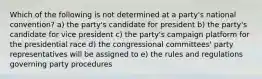 Which of the following is not determined at a party's national convention? a) the party's candidate for president b) the party's candidate for vice president c) the party's campaign platform for the presidential race d) the congressional committees' party representatives will be assigned to e) the rules and regulations governing party procedures