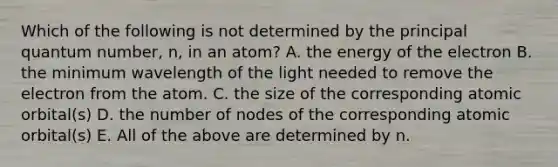 Which of the following is not determined by the principal quantum number, n, in an atom? A. the energy of the electron B. the minimum wavelength of the light needed to remove the electron from the atom. C. the size of the corresponding atomic orbital(s) D. the number of nodes of the corresponding atomic orbital(s) E. All of the above are determined by n.