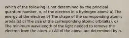 Which of the following is not determined by the principal quantum number, n, of the electron in a hydrogen atom? a) The energy of the electron b) The shape of the corresponding atomic orbital(s) c) The size of the corresponding atomic orbital(s). d) The minimum wavelength of the light needed to remove the electron from the atom. e) All of the above are determined by n.