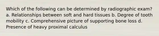 Which of the following can be determined by radiographic exam? a. Relationships between soft and hard tissues b. Degree of tooth mobility c. Comprehensive picture of supporting bone loss d. Presence of heavy proximal calculus