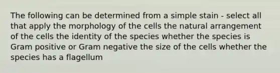 The following can be determined from a simple stain - select all that apply the morphology of the cells the natural arrangement of the cells the identity of the species whether the species is Gram positive or Gram negative the size of the cells whether the species has a flagellum