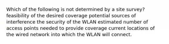 Which of the following is not determined by a site survey? feasibility of the desired coverage potential sources of interference the security of the WLAN estimated number of access points needed to provide coverage current locations of the wired network into which the WLAN will connect.