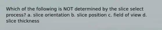 Which of the following is NOT determined by the slice select process? a. slice orientation b. slice position c. field of view d. slice thickness