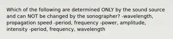 Which of the following are determined ONLY by the sound source and can NOT be changed by the sonographer? -wavelength, propagation speed -period, frequency -power, amplitude, intensity -period, frequency, wavelength