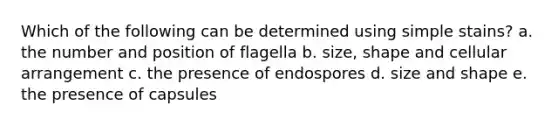 Which of the following can be determined using simple stains? a. the number and position of flagella b. size, shape and cellular arrangement c. the presence of endospores d. size and shape e. the presence of capsules